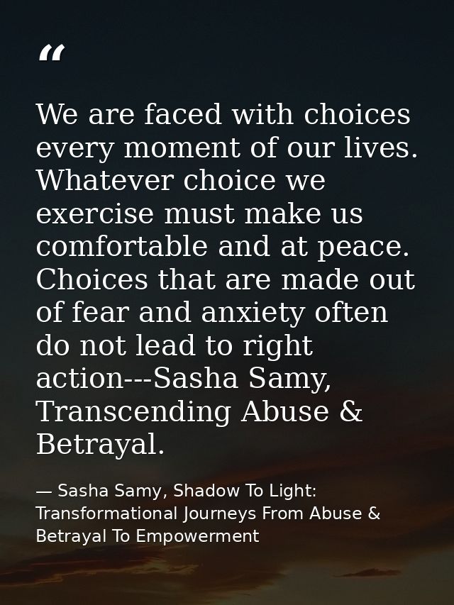 We are faced with choices every moment of our lives. Whatever choice we exercise must make us comfortable and at peace.  — Sasha Samy, Shadow To Light: Transformational Journeys From Abuse & Betrayal To Empowerment