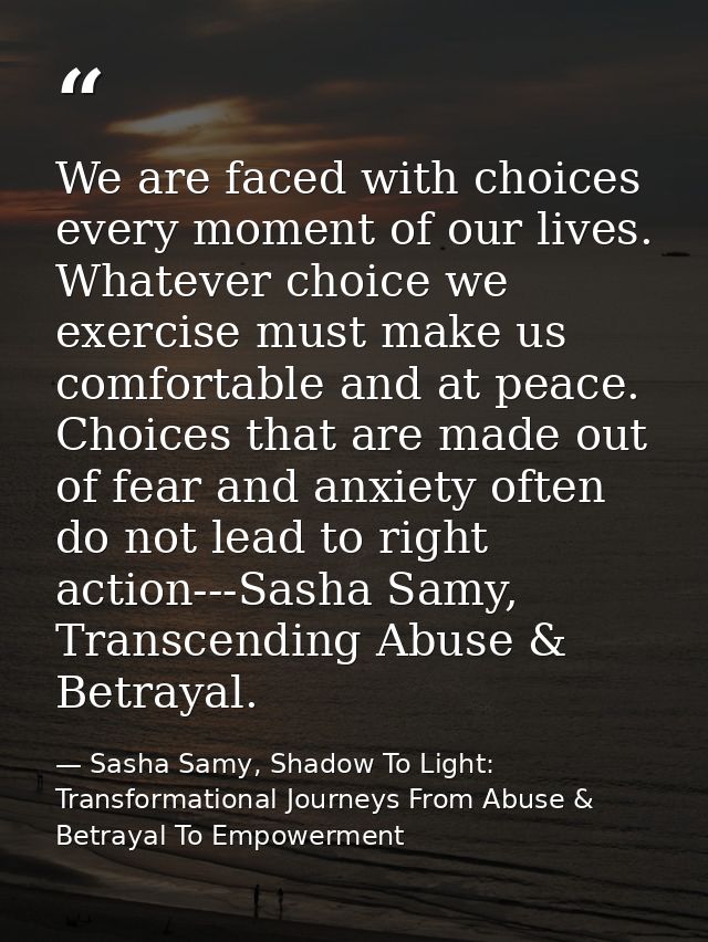 We are faced with choices every moment of our lives. Whatever choice we exercise must make us comfortable and at peace.  — Sasha Samy, Shadow To Light: Transformational Journeys From Abuse & Betrayal To Empowerment
