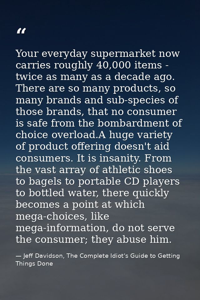 Your everyday supermarket now carries roughly 40,000 items - twice as many as a decade ago. There are so many products,  — Jeff Davidson, The Complete Idiot's Guide to Getting Things Done