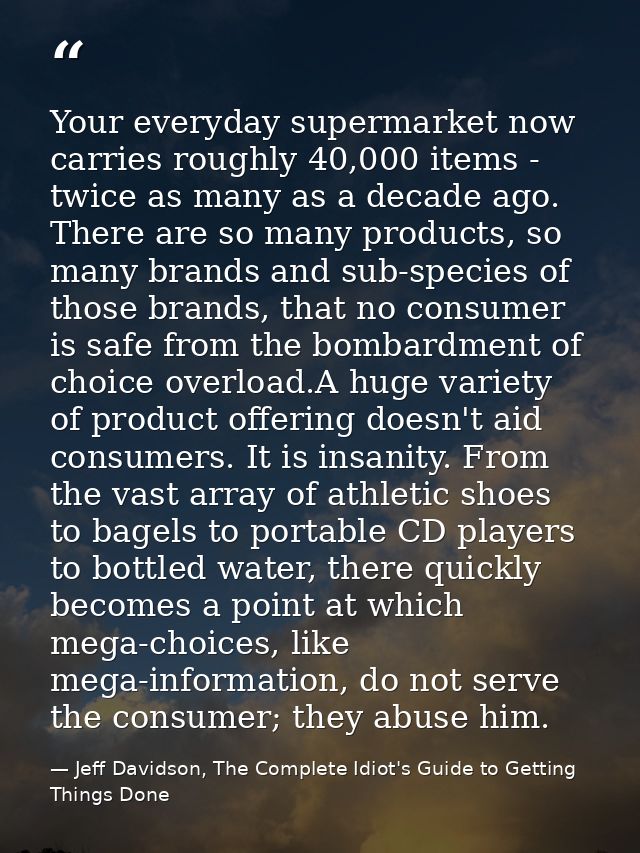 Your everyday supermarket now carries roughly 40,000 items - twice as many as a decade ago. There are so many products,  — Jeff Davidson, The Complete Idiot's Guide to Getting Things Done