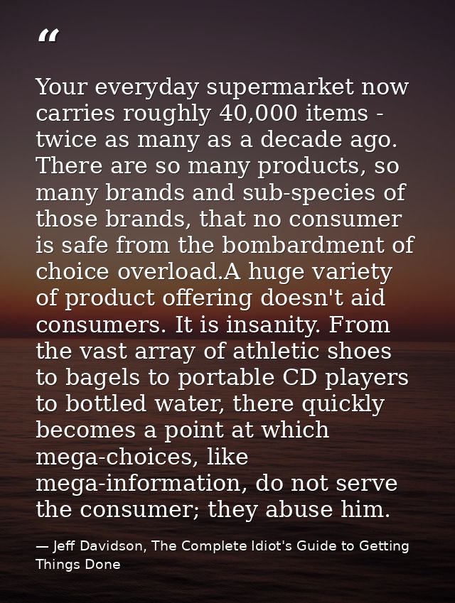 Your everyday supermarket now carries roughly 40,000 items - twice as many as a decade ago. There are so many products,  — Jeff Davidson, The Complete Idiot's Guide to Getting Things Done