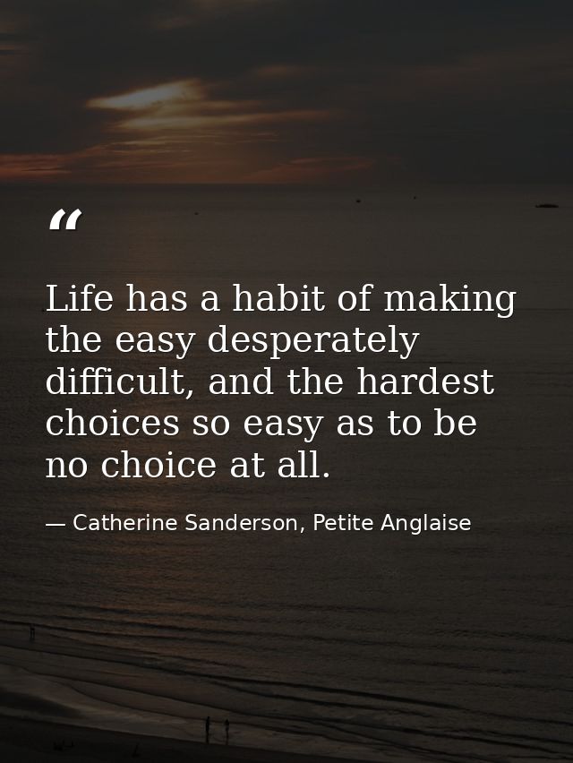 Life has a habit of making the easy desperately difficult, and the hardest choices so easy as to be no choice at all. — Catherine Sanderson, Petite Anglaise