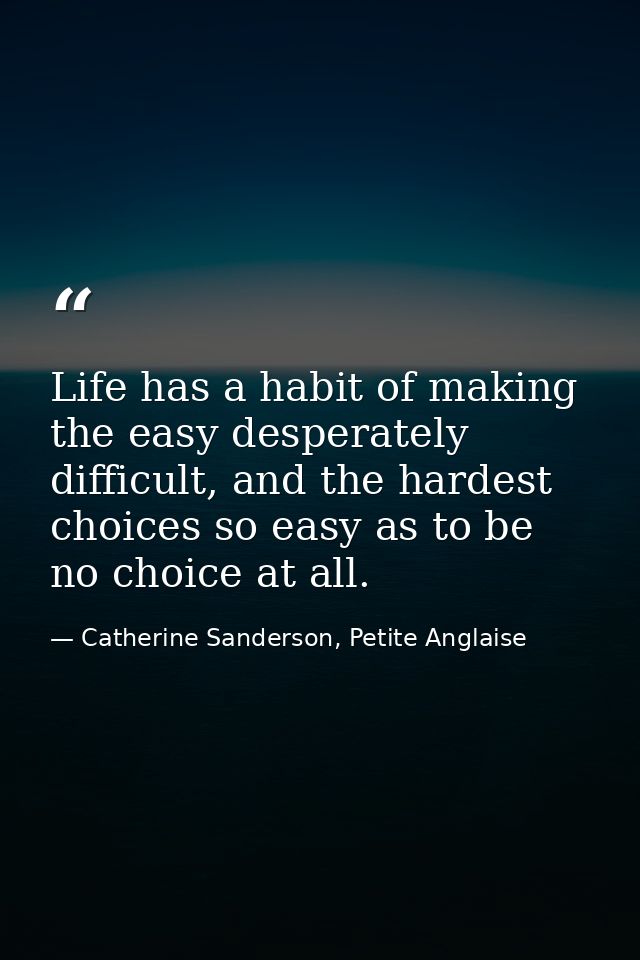 Life has a habit of making the easy desperately difficult, and the hardest choices so easy as to be no choice at all. — Catherine Sanderson, Petite Anglaise