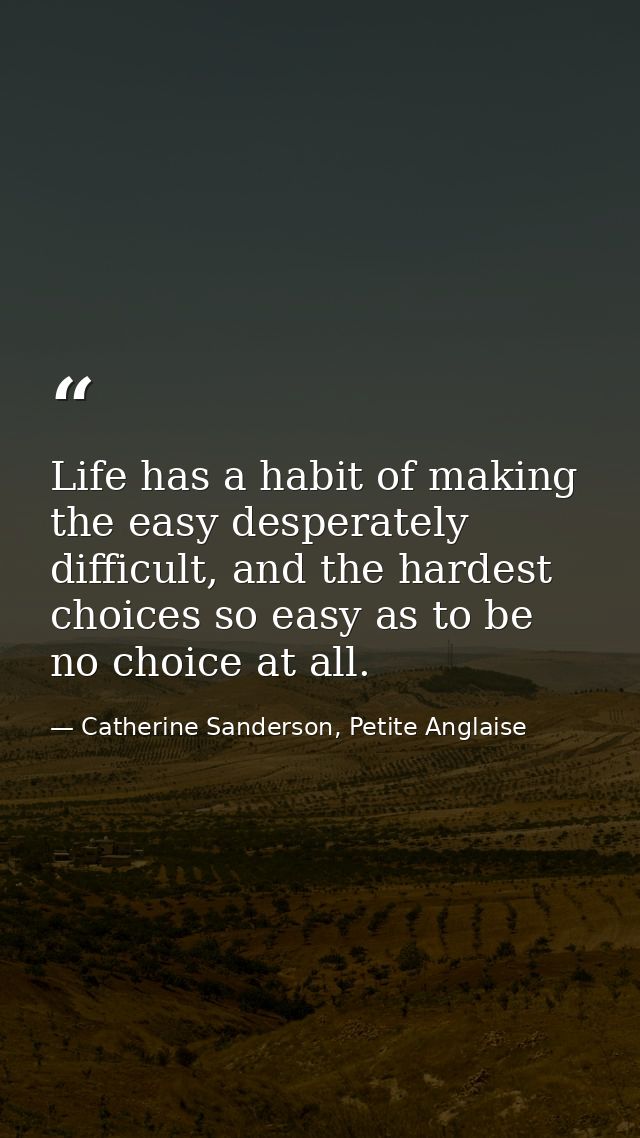 Life has a habit of making the easy desperately difficult, and the hardest choices so easy as to be no choice at all. — Catherine Sanderson, Petite Anglaise