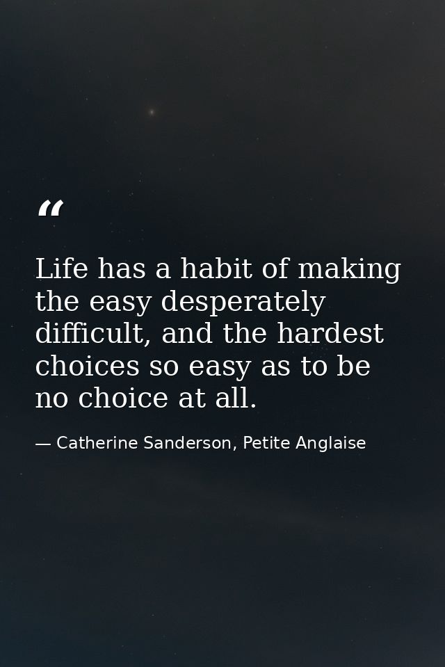 Life has a habit of making the easy desperately difficult, and the hardest choices so easy as to be no choice at all. — Catherine Sanderson, Petite Anglaise