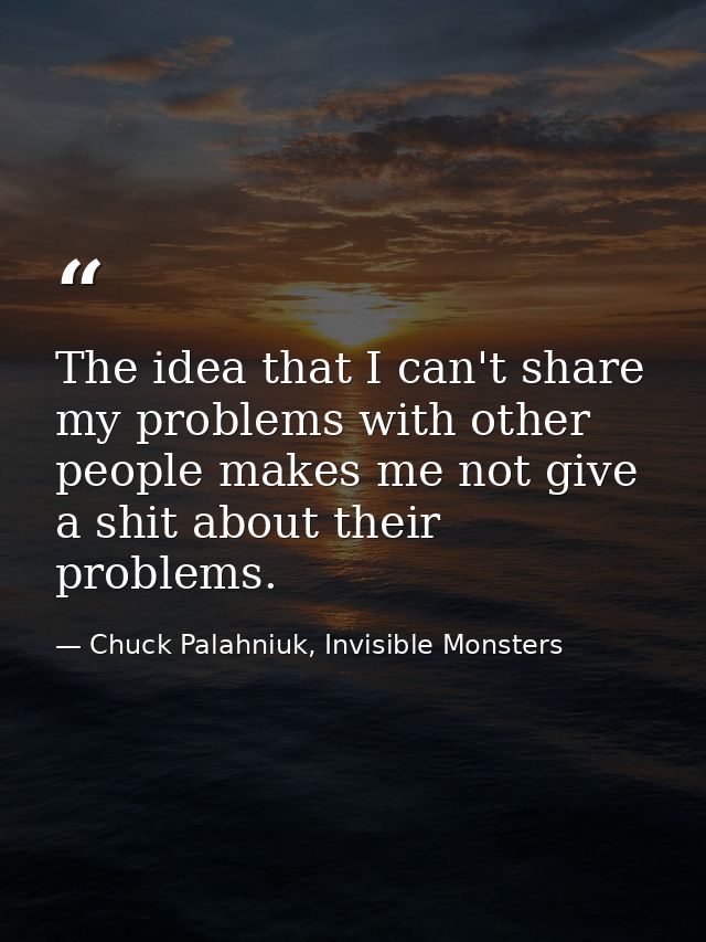 The idea that I can't share my problems with other people makes me not give a shit about their problems. — Chuck Palahniuk, Invisible Monsters