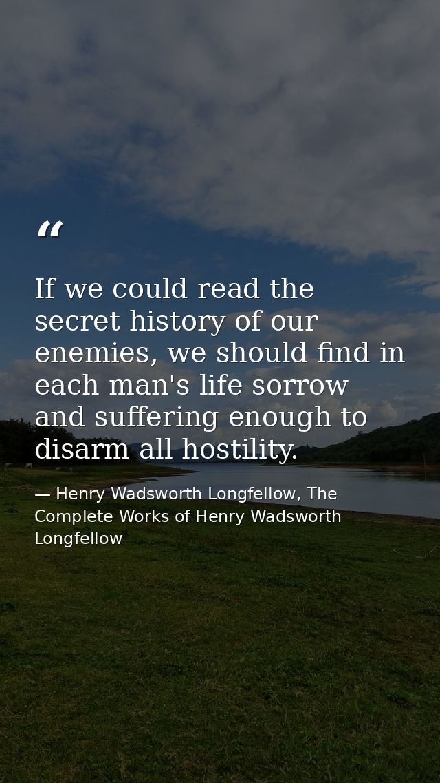 If we could read the secret history of our enemies, we should find in each man's life sorrow and suffering enough to dis — Henry Wadsworth Longfellow, The Complete Works of Henry Wadsworth Longfellow