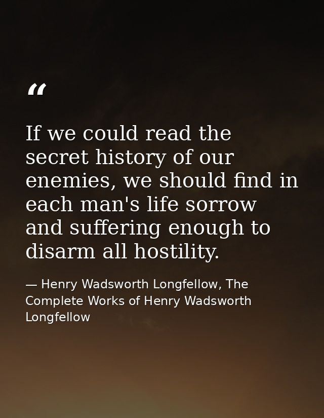If we could read the secret history of our enemies, we should find in each man's life sorrow and suffering enough to dis — Henry Wadsworth Longfellow, The Complete Works of Henry Wadsworth Longfellow