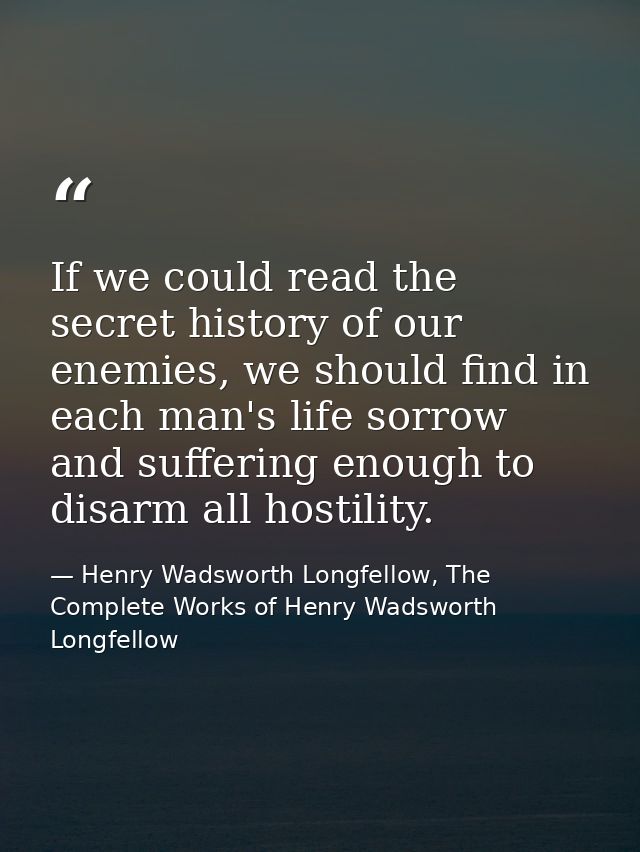 If we could read the secret history of our enemies, we should find in each man's life sorrow and suffering enough to dis — Henry Wadsworth Longfellow, The Complete Works of Henry Wadsworth Longfellow