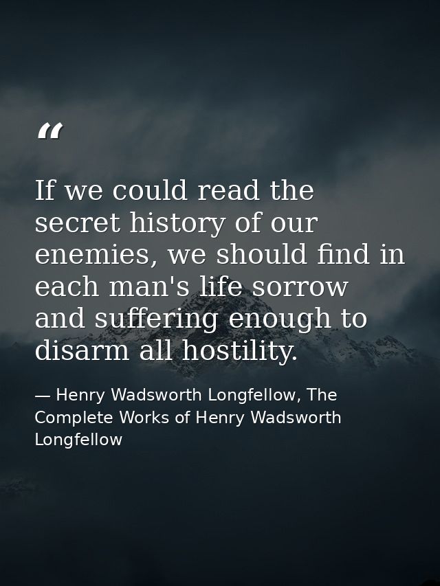 If we could read the secret history of our enemies, we should find in each man's life sorrow and suffering enough to dis — Henry Wadsworth Longfellow, The Complete Works of Henry Wadsworth Longfellow