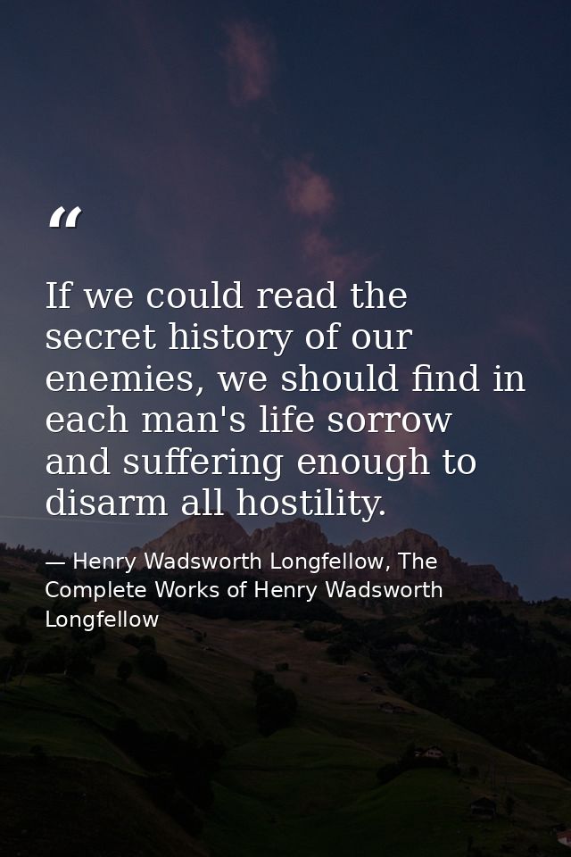 If we could read the secret history of our enemies, we should find in each man's life sorrow and suffering enough to dis — Henry Wadsworth Longfellow, The Complete Works of Henry Wadsworth Longfellow