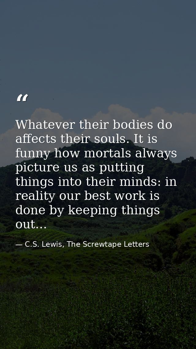 Whatever their bodies do affects their souls. It is funny how mortals always picture us as putting things into their min — C.S. Lewis, The Screwtape Letters