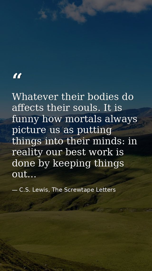Whatever their bodies do affects their souls. It is funny how mortals always picture us as putting things into their min — C.S. Lewis, The Screwtape Letters