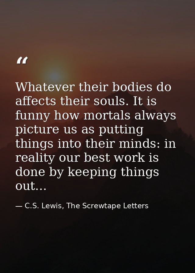 Whatever their bodies do affects their souls. It is funny how mortals always picture us as putting things into their min — C.S. Lewis, The Screwtape Letters
