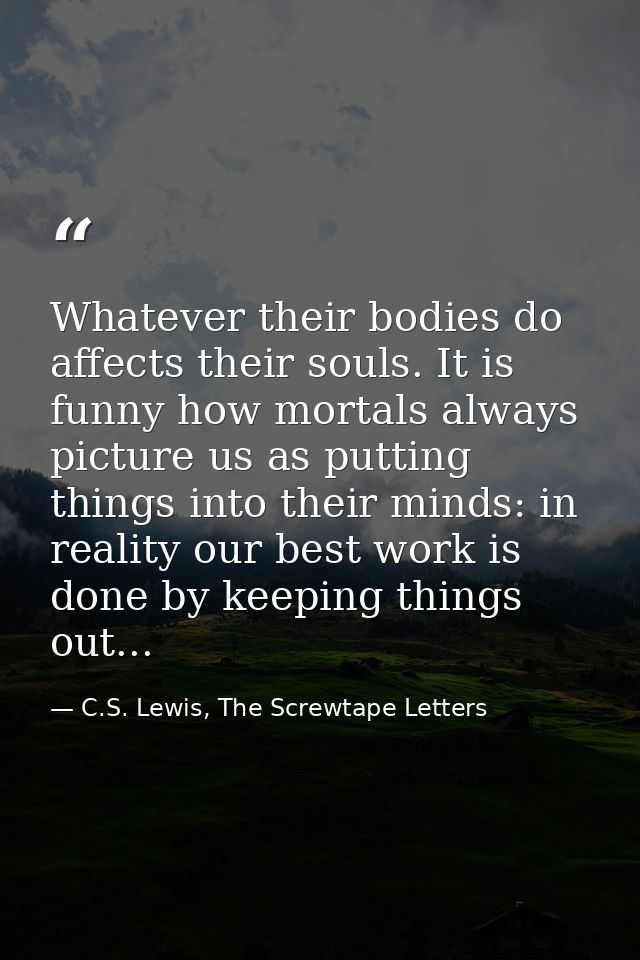 Whatever their bodies do affects their souls. It is funny how mortals always picture us as putting things into their min — C.S. Lewis, The Screwtape Letters