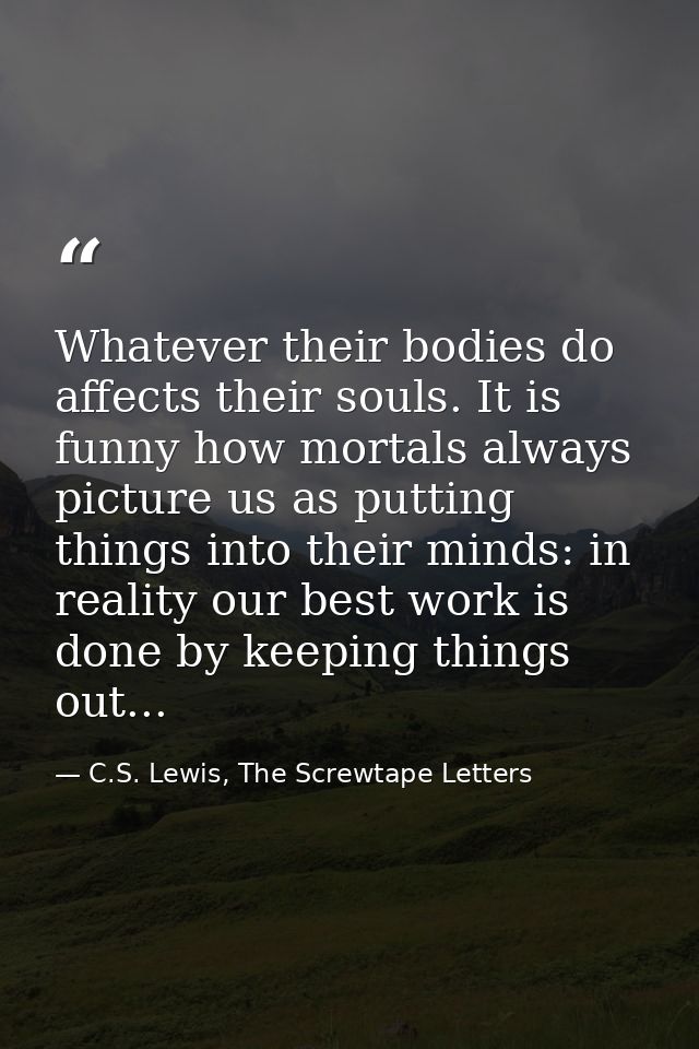 Whatever their bodies do affects their souls. It is funny how mortals always picture us as putting things into their min — C.S. Lewis, The Screwtape Letters
