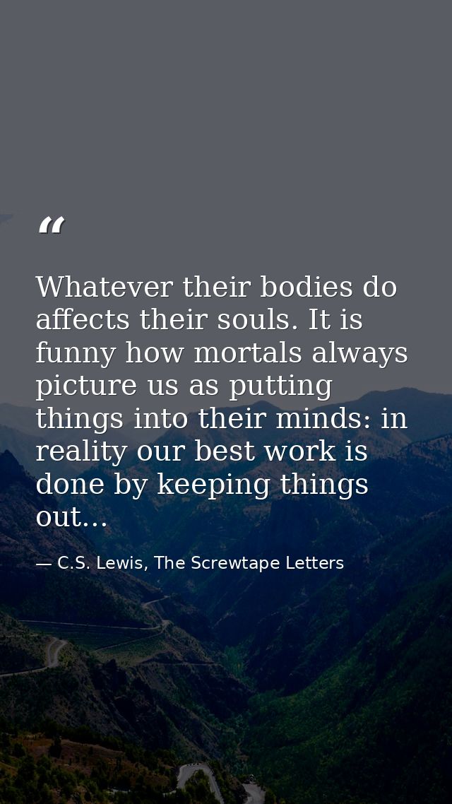 Whatever their bodies do affects their souls. It is funny how mortals always picture us as putting things into their min — C.S. Lewis, The Screwtape Letters