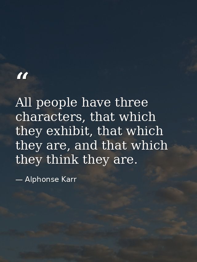 All people have three characters, that which they exhibit, that which they are, and that which they think they are. — Alphonse Karr