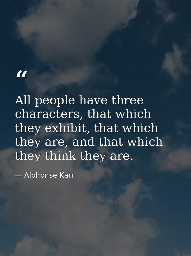 All people have three characters, that which they exhibit, that which they are, and that which they think they are. — Alphonse Karr