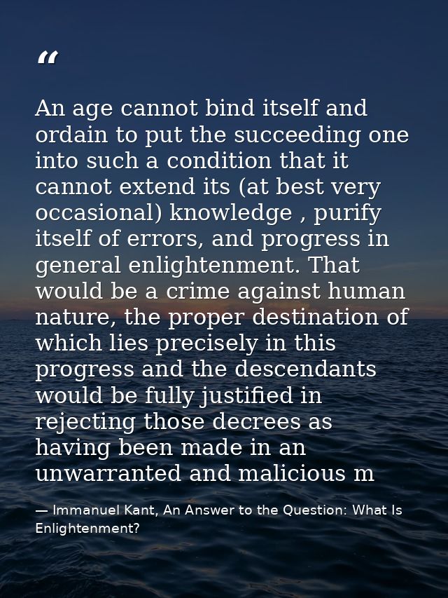 An age cannot bind itself and ordain to put the succeeding one into such a condition that it cannot extend its (at best  — Immanuel Kant, An Answer to the Question: What Is Enlightenment?