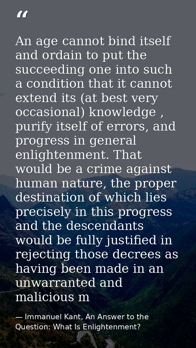 An age cannot bind itself and ordain to put the succeeding one into such a condition that it cannot extend its (at best  — Immanuel Kant, An Answer to the Question: What Is Enlightenment?