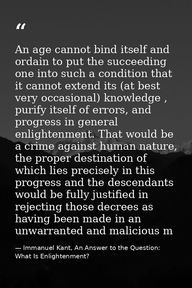 An age cannot bind itself and ordain to put the succeeding one into such a condition that it cannot extend its (at best  — Immanuel Kant, An Answer to the Question: What Is Enlightenment?