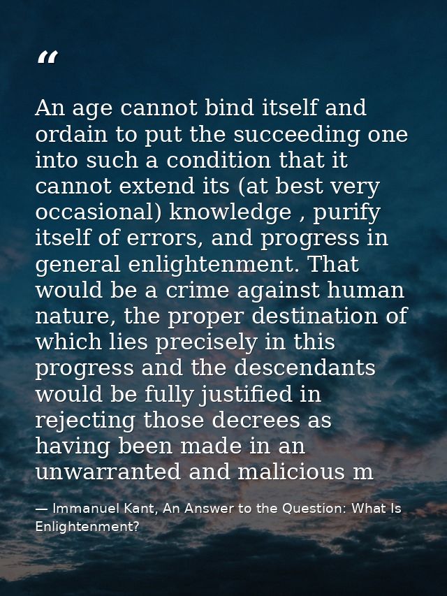 An age cannot bind itself and ordain to put the succeeding one into such a condition that it cannot extend its (at best  — Immanuel Kant, An Answer to the Question: What Is Enlightenment?