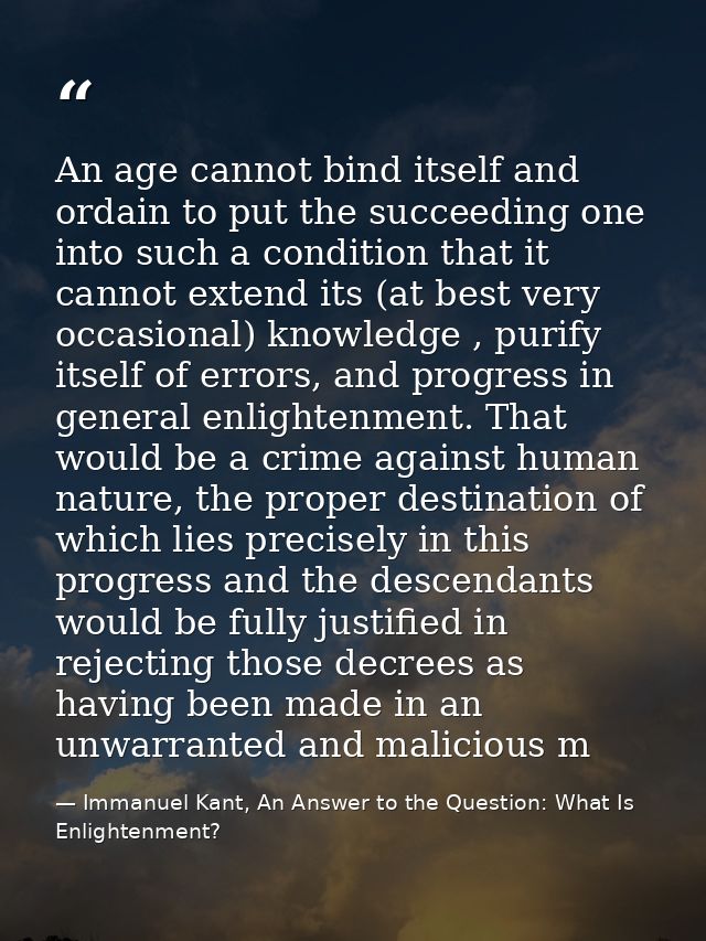 An age cannot bind itself and ordain to put the succeeding one into such a condition that it cannot extend its (at best  — Immanuel Kant, An Answer to the Question: What Is Enlightenment?
