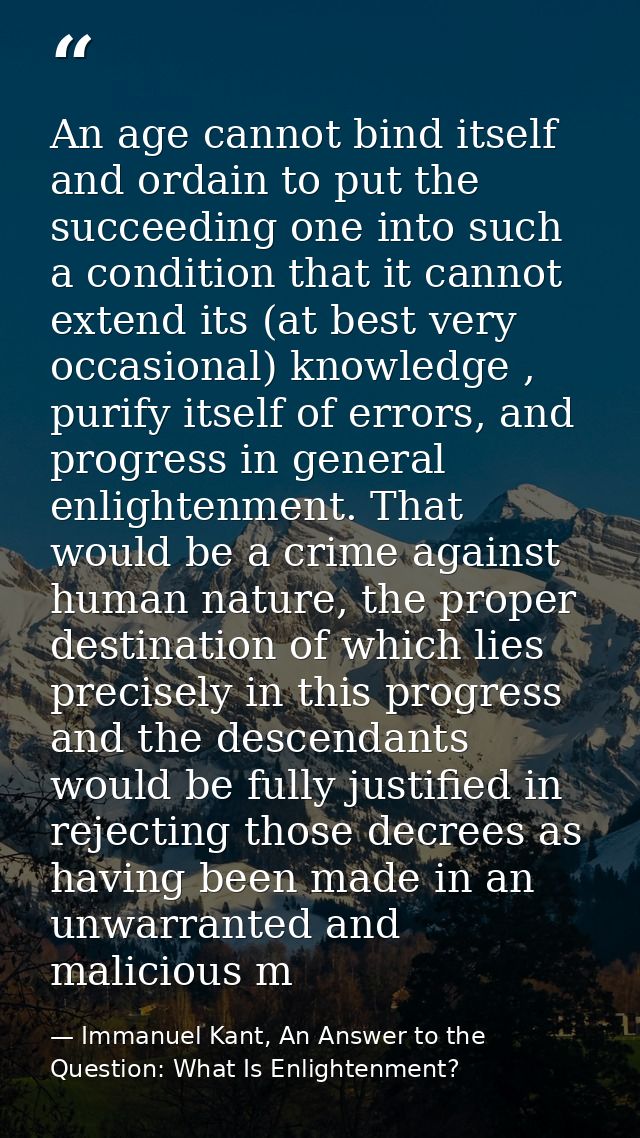 An age cannot bind itself and ordain to put the succeeding one into such a condition that it cannot extend its (at best  — Immanuel Kant, An Answer to the Question: What Is Enlightenment?