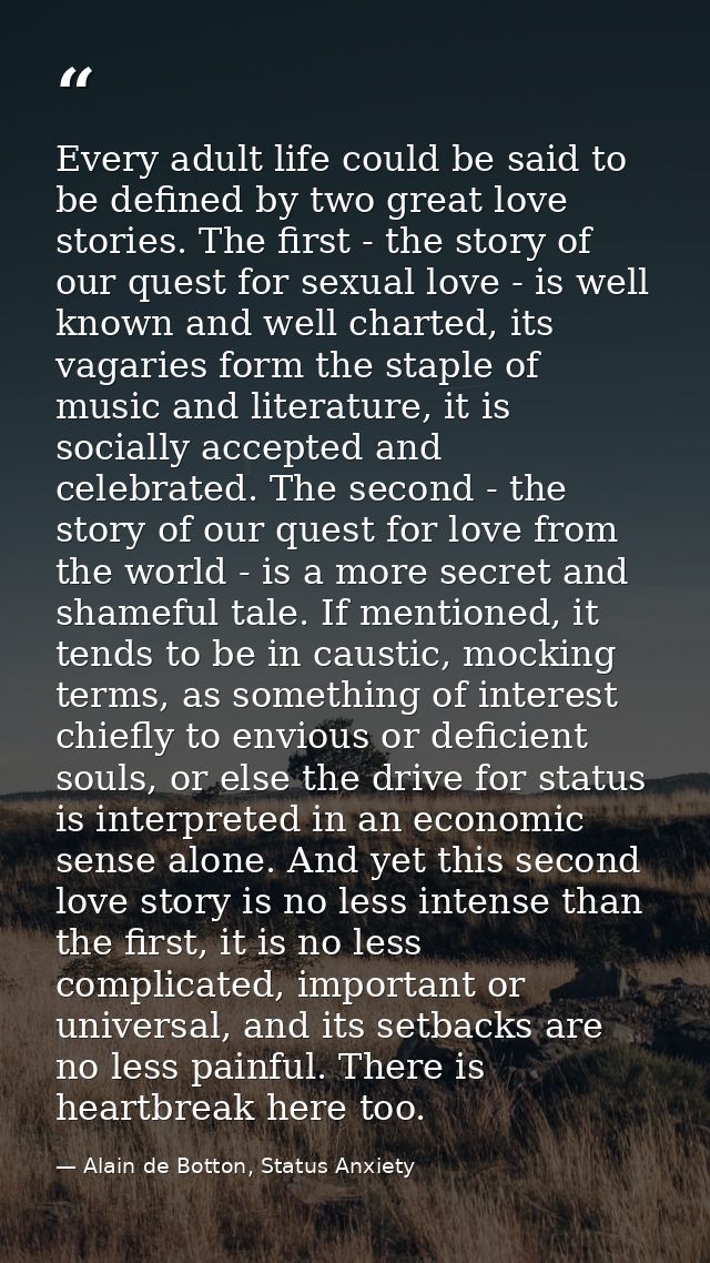 Every adult life could be said to be defined by two great love stories. The first - the story of our quest for sexual lo — Alain de Botton, Status Anxiety
