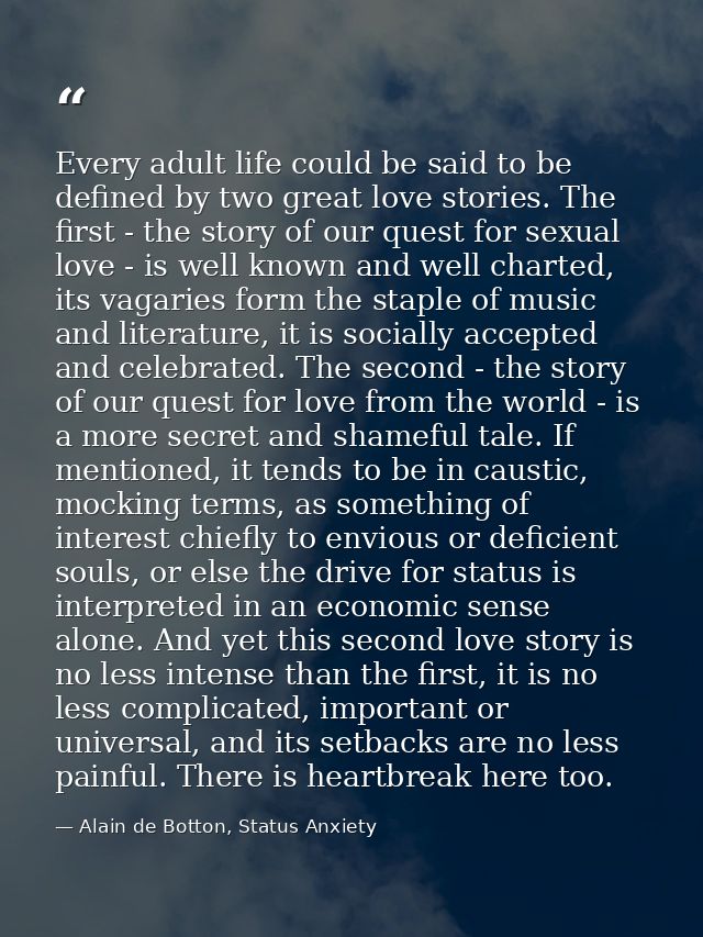 Every adult life could be said to be defined by two great love stories. The first - the story of our quest for sexual lo — Alain de Botton, Status Anxiety