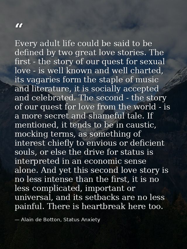 Every adult life could be said to be defined by two great love stories. The first - the story of our quest for sexual lo — Alain de Botton, Status Anxiety