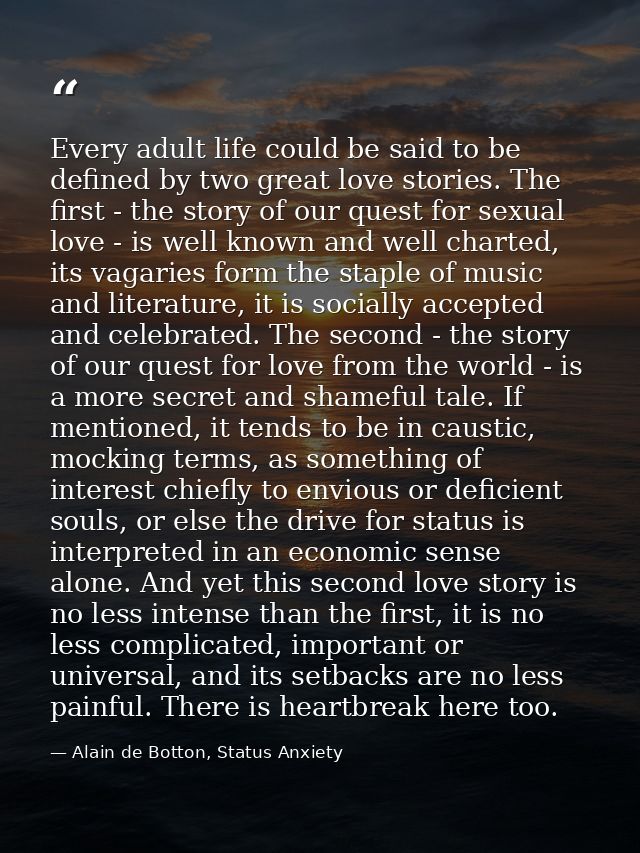 Every adult life could be said to be defined by two great love stories. The first - the story of our quest for sexual lo — Alain de Botton, Status Anxiety