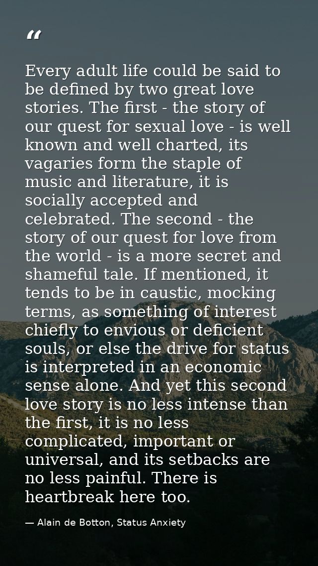 Every adult life could be said to be defined by two great love stories. The first - the story of our quest for sexual lo — Alain de Botton, Status Anxiety