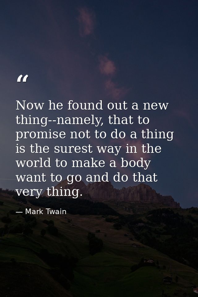 Now he found out a new thing--namely, that to promise not to do a thing is the surest way in the world to make a body wa — Mark Twain