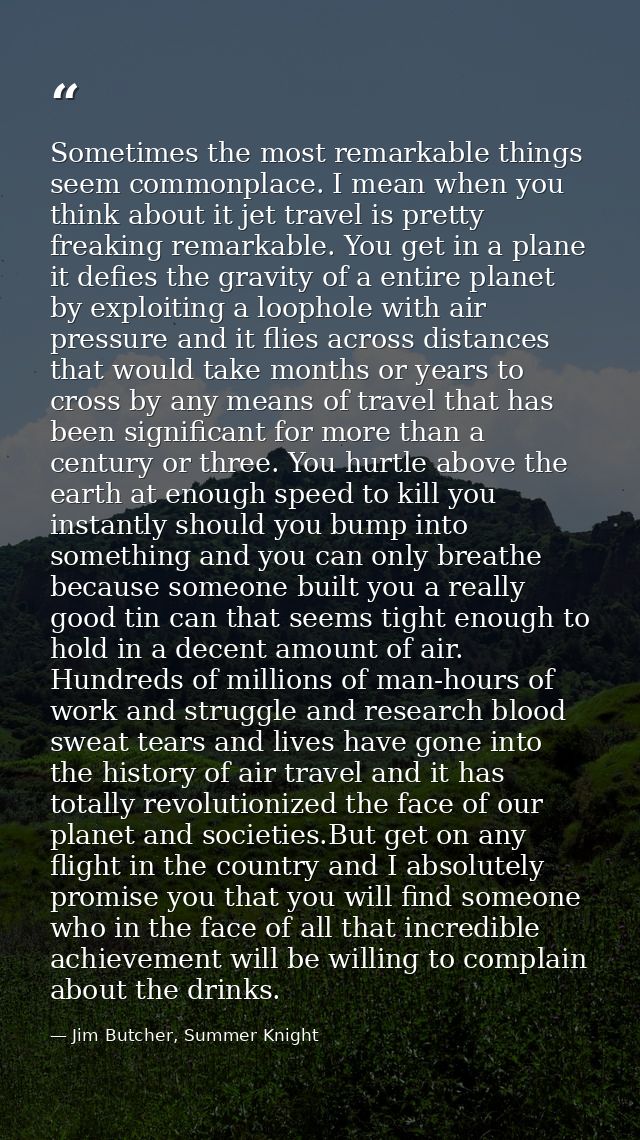 Sometimes the most remarkable things seem commonplace. I mean when you think about it jet travel is pretty freaking rema — Jim Butcher, Summer Knight