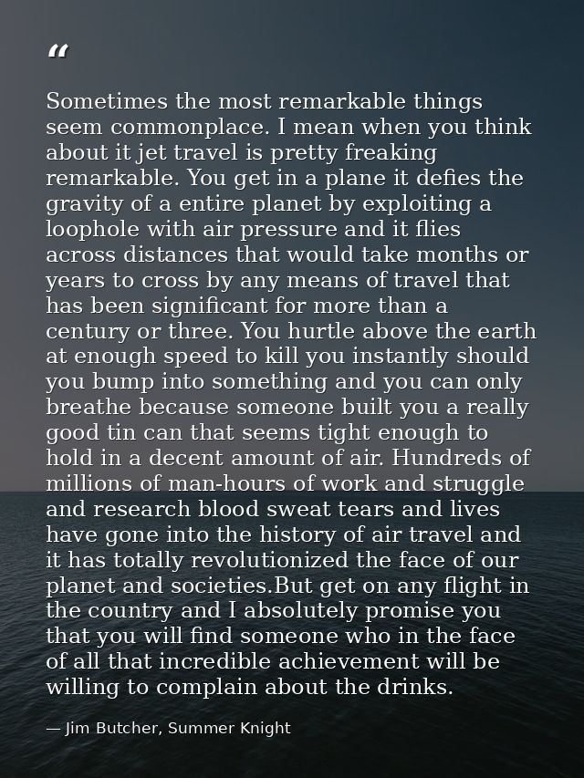 Sometimes the most remarkable things seem commonplace. I mean when you think about it jet travel is pretty freaking rema — Jim Butcher, Summer Knight
