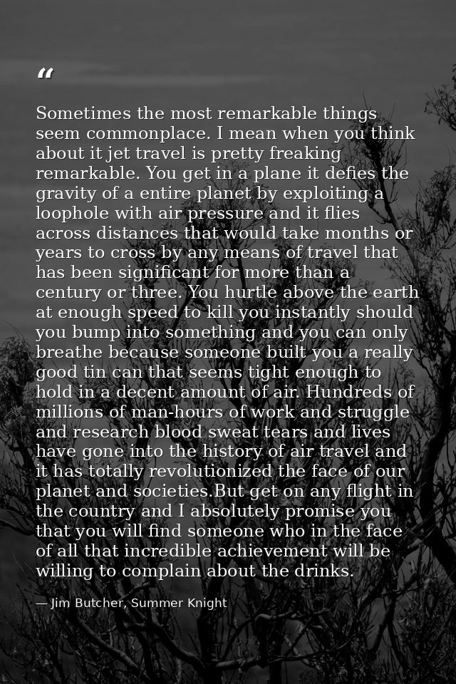 Sometimes the most remarkable things seem commonplace. I mean when you think about it jet travel is pretty freaking rema — Jim Butcher, Summer Knight