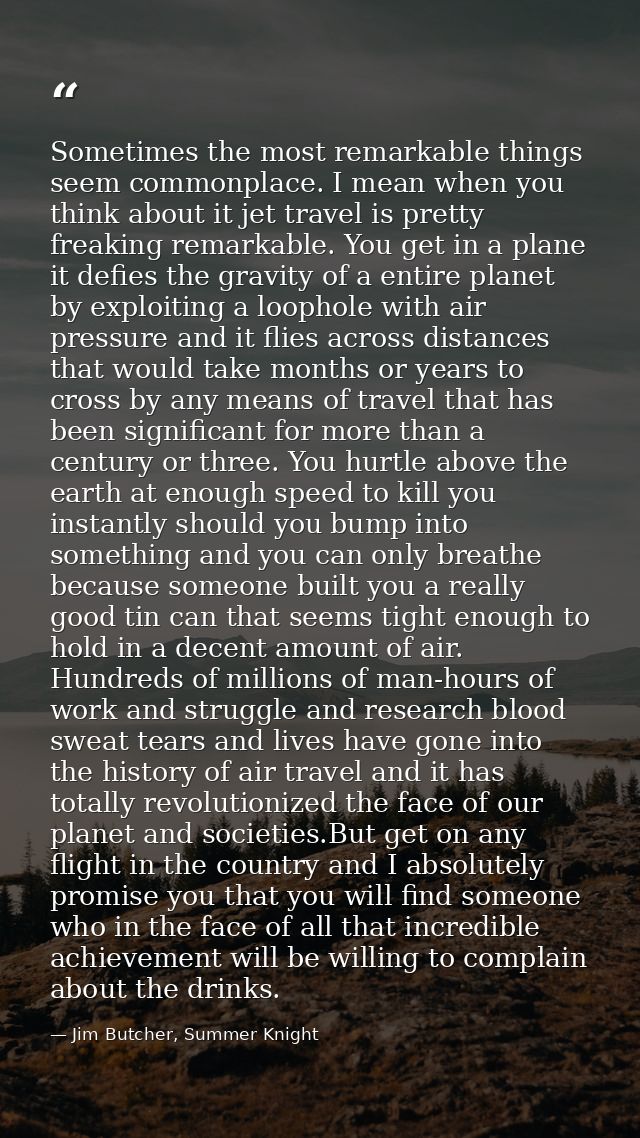 Sometimes the most remarkable things seem commonplace. I mean when you think about it jet travel is pretty freaking rema — Jim Butcher, Summer Knight