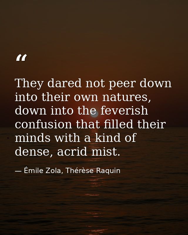 They dared not peer down into their own natures, down into the feverish confusion that filled their minds with a kind of — Émile Zola, Thérèse Raquin