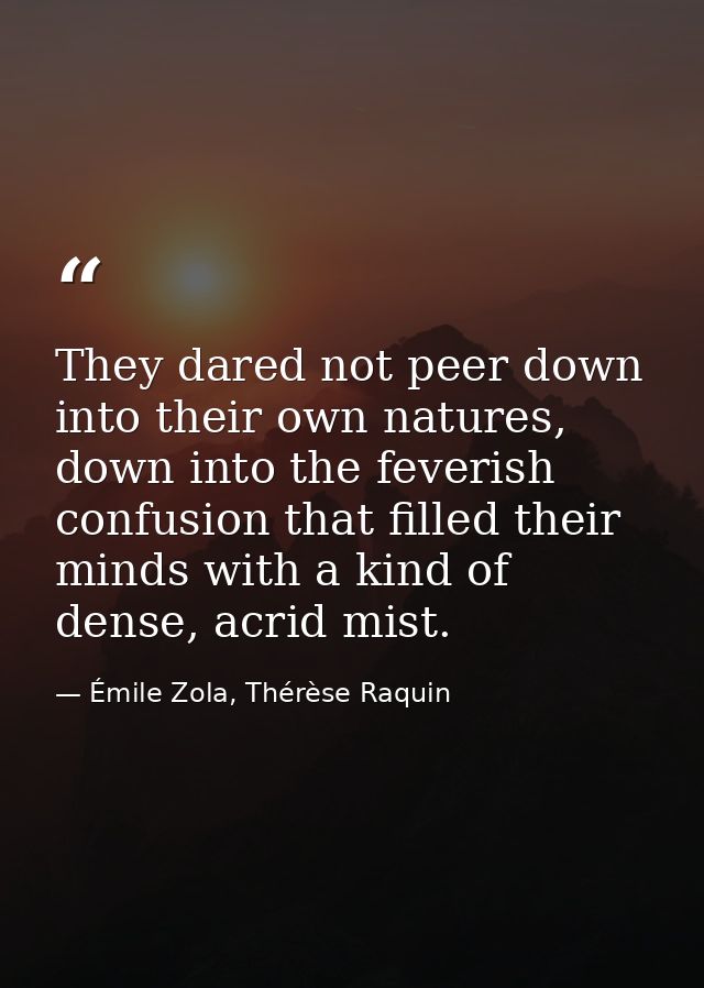 They dared not peer down into their own natures, down into the feverish confusion that filled their minds with a kind of — Émile Zola, Thérèse Raquin