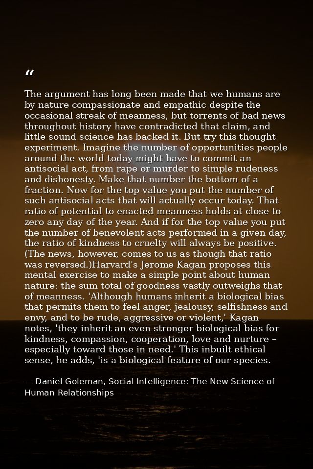 The argument has long been made that we humans are by nature compassionate and empathic despite the occasional streak of — Daniel Goleman, Social Intelligence: The New Science of Human Relationships