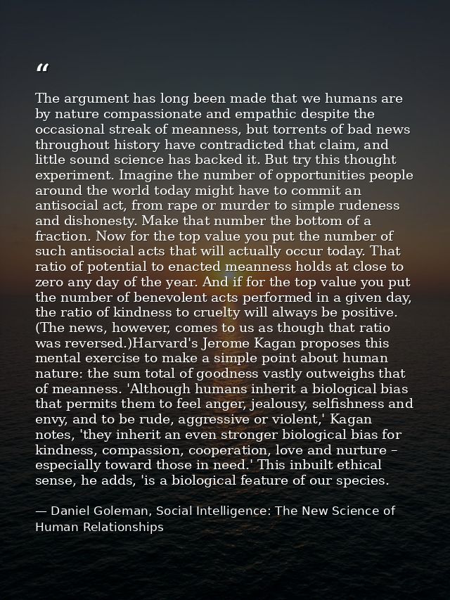 The argument has long been made that we humans are by nature compassionate and empathic despite the occasional streak of — Daniel Goleman, Social Intelligence: The New Science of Human Relationships