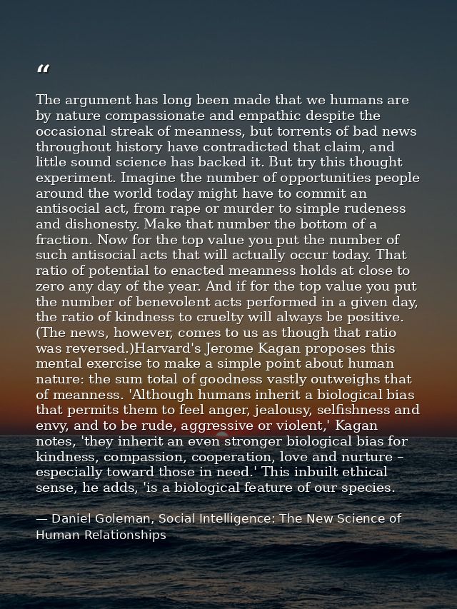 The argument has long been made that we humans are by nature compassionate and empathic despite the occasional streak of — Daniel Goleman, Social Intelligence: The New Science of Human Relationships