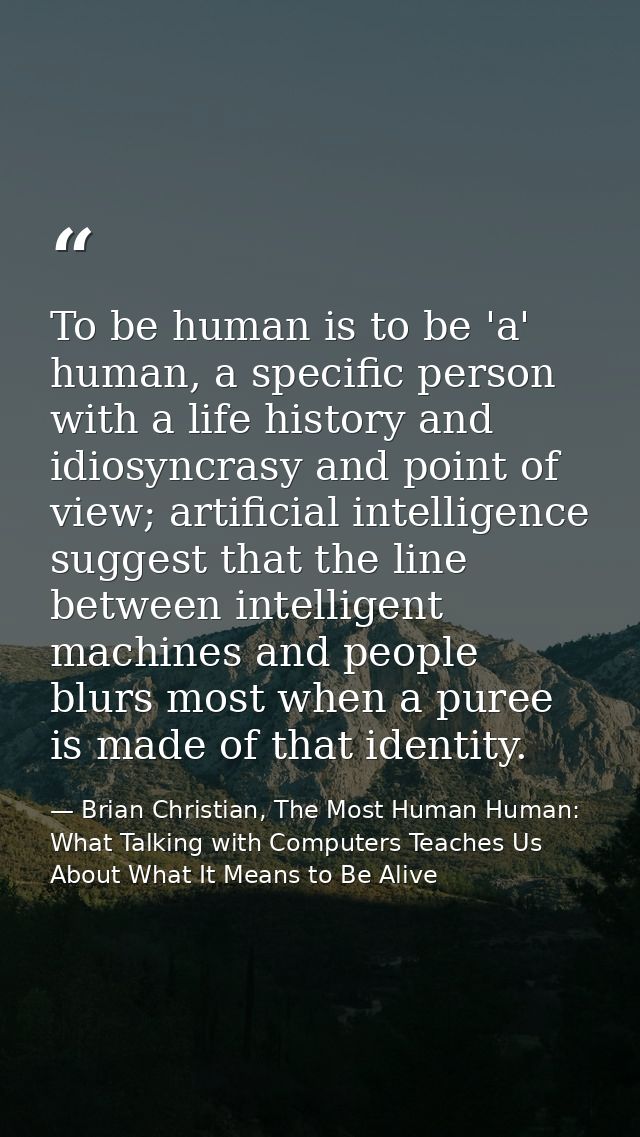 To be human is to be 'a' human, a specific person with a life history and idiosyncrasy and point of view; artificial int — Brian Christian, The Most Human Human: What Talking with Computers Teaches Us About What It Means to Be Alive