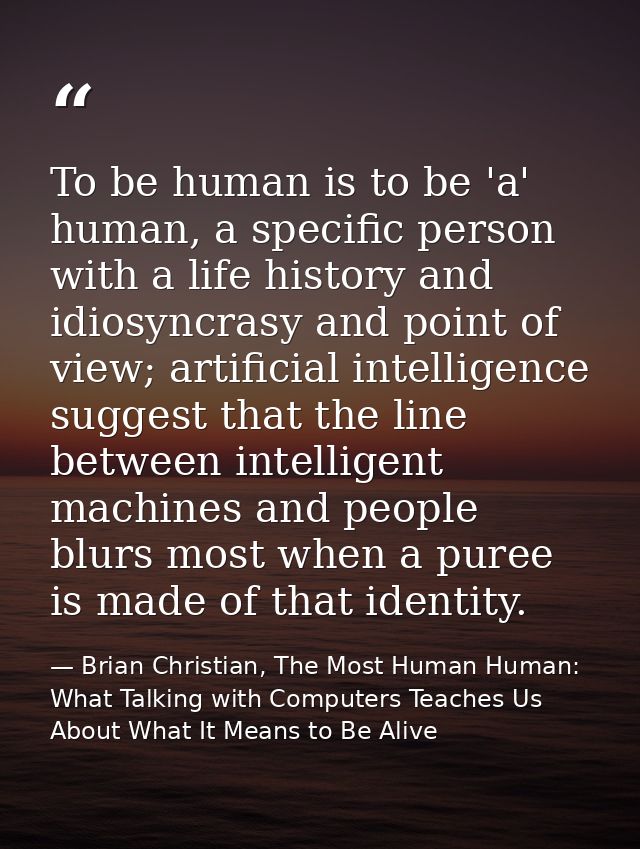 To be human is to be 'a' human, a specific person with a life history and idiosyncrasy and point of view; artificial int — Brian Christian, The Most Human Human: What Talking with Computers Teaches Us About What It Means to Be Alive