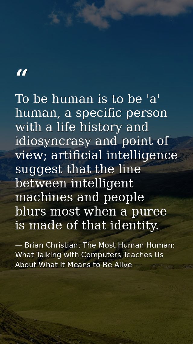 To be human is to be 'a' human, a specific person with a life history and idiosyncrasy and point of view; artificial int — Brian Christian, The Most Human Human: What Talking with Computers Teaches Us About What It Means to Be Alive