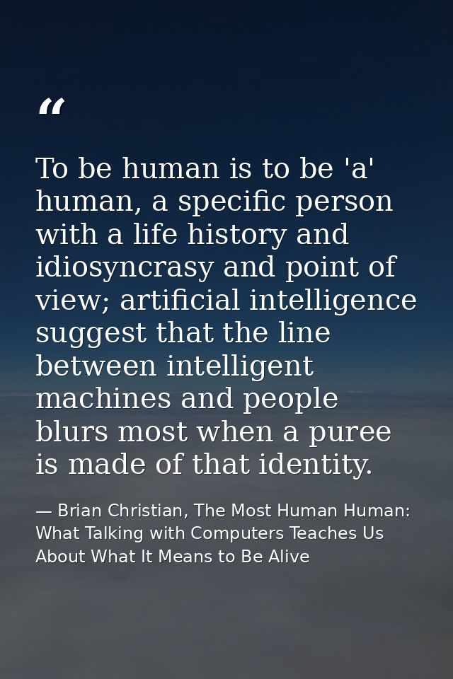 To be human is to be 'a' human, a specific person with a life history and idiosyncrasy and point of view; artificial int — Brian Christian, The Most Human Human: What Talking with Computers Teaches Us About What It Means to Be Alive