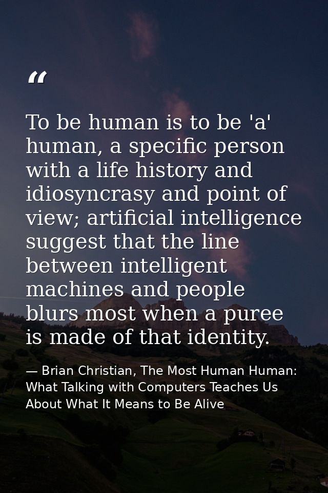 To be human is to be 'a' human, a specific person with a life history and idiosyncrasy and point of view; artificial int — Brian Christian, The Most Human Human: What Talking with Computers Teaches Us About What It Means to Be Alive