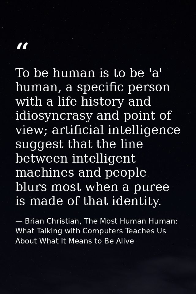 To be human is to be 'a' human, a specific person with a life history and idiosyncrasy and point of view; artificial int — Brian Christian, The Most Human Human: What Talking with Computers Teaches Us About What It Means to Be Alive